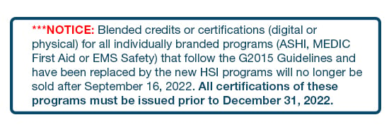 ***NOTICE: Blended credits or certifications (digital or physical) for all individually branded programs (ASHI, MEDIC First Aid or EMS Safety) that follow the G2015 Guidelines and have been replaced by the new HSI programs will no longer be sold after September 16, 2022. All certifications of these programs must be issued prior to December 31, 2022.